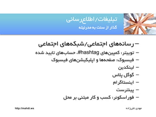 ‫تتلیغات/اطالعرساهی‬
‫گذار از سوت ةى مدرهیتى‬

‫– رساهىيای اجتماعی/صتکىيای اجتماعی‬
‫–‬
‫–‬
‫–‬
‫–‬
‫–‬
‫–‬
‫–‬

‫تٌییتر: کمپینيای ‪ ،#hashtag‬حسابيای تایید صده‬
‫فیستٌک: صفحىيا و اپلیکیضنيای فیستٌک‬
‫لیوکدین‬
‫گٌگل پالس‬
‫ایوستاگرام‬
‫پیوترست‬
‫فٌراسکٌئر: کسب و کار متتوی ةر محل‬

‫مًدی تقیزاده‬

‫‪http://mahdi.ws‬‬

 