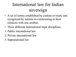 International law for Indian
sovereign
• A set of norms established by custom or treaty and
recognized by nations as constraining in their
relations with one another.
• Three different international legal disciplines
1. Public international law
2. Private international law
3. Supranational law
 