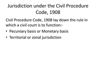 Jurisdiction under the Civil Procedure
Code, 1908
Civil Procedure Code, 1908 lay down the rule in
which a civil court is to function:-
• Pecuniary basis or Monetary basis
• Territorial or zonal jurisdiction
 