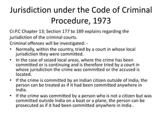 Jurisdiction under the Code of Criminal
Procedure, 1973
Cr.P.C Chapter 13; Section 177 to 189 explains regarding the
jurisdiction of the criminal courts.
Criminal offenses will be investigated: -
• Normally, within the country, tried by a court in whose local
jurisdiction they were committed.
• In the case of seized local areas, where the crime has been
committed or is continuing and is therefore tried by a court in
whose jurisdiction the crime was committed or the accused is
located.
• If the crime is committed by an Indian citizen outside of India, the
person can be treated as if it had been committed anywhere in
India.
• If the crime was committed by a person who is not a citizen but was
committed outside India on a boat or a plane, the person can be
prosecuted as if it had been committed anywhere in India .
 