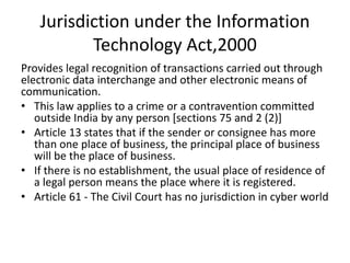Jurisdiction under the Information
Technology Act,2000
Provides legal recognition of transactions carried out through
electronic data interchange and other electronic means of
communication.
• This law applies to a crime or a contravention committed
outside India by any person [sections 75 and 2 (2)]
• Article 13 states that if the sender or consignee has more
than one place of business, the principal place of business
will be the place of business.
• If there is no establishment, the usual place of residence of
a legal person means the place where it is registered.
• Article 61 - The Civil Court has no jurisdiction in cyber world
 