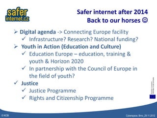 Safer internet after 2014
                                    Back to our horses 
          Digital agenda -> Connecting Europe facility
            Infrastructure? Research? National funding?
          Youth in Action (Education and Culture)
            Education Europe – education, training &
               youth & Horizon 2020
            In partnership with the Council of Europe in
               the field of youth?
          Justice
            Justice Programme
            Rights and Citizenship Programme

© NCBI                                              Cyberspace, Brno_29.11.2012
 