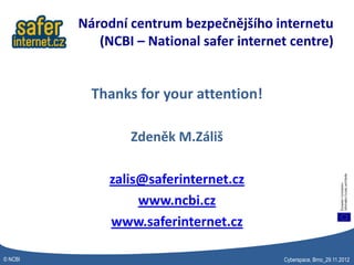 Národní centrum bezpečnějšího internetu
            (NCBI – National safer internet centre)


           Thanks for your attention!

                 Zdeněk M.Záliš

              zalis@saferinternet.cz
                   www.ncbi.cz
              www.saferinternet.cz

© NCBI                                    Cyberspace, Brno_29.11.2012
 
