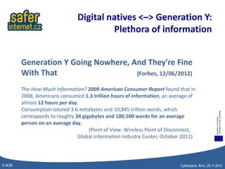 Digital natives <–> Generation Y:
                                         Plethora of information


         Generation Y Going Nowhere, And They're Fine
         With That                    (Forbes, 12/06/2012)

         The How Much Information? 2009 American Consumer Report found that in
         2008, Americans consumed 1.3 trillion hours of information, an average of
         almost 12 hours per day.
         Consumption totaled 3.6 zettabytes and 10,845 trillion words, which
         corresponds to roughly 34 gigabytes and 100,500 words for an average
         person on an average day.
                                      (Point of View: Wireless Point of Disconnect,
                                 Global Information Industry Center, October 2011)




© NCBI                                                                      Cyberspace, Brno_29.11.2012
 