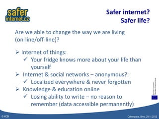 Safer internet?
                                                 Safer life?
         Are we able to change the way we are living
         (on-line/off-line)?

          Internet of things:
             Your fridge knows more about your life than
               yourself
          Internet & social networks – anonymous?:
             Localized everywhere & never forgotten
          Knowledge & education online
             Losing ability to write – no reason to
               remember (data accessible permanently)
© NCBI                                                 Cyberspace, Brno_29.11.2012
 