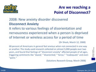 Are we reaching a
                                                        Point of Disconnect?
         2008: New anxiety disorder discovered
         Disconnect Anxiety
         It refers to various feelings of disorientation and
         nervousness experienced when a person is deprived
         of Internet or wireless access for a period of time
                                                             (Dr Shock, March 12, 2008)
         68 percent of Americans in general feel anxious when not connected in one way
         or another. The study used research collected on almost 5,000 people over two
         years, and found that feelings of "disconnect anxiety" affected people of all ages,
         triggering sentiments like "dazed," "disoriented," "tense," "inadequate" and even
         "panic."
                                                 (Solutions Research Group, March 2008)



© NCBI                                                                          Cyberspace, Brno_29.11.2012
 