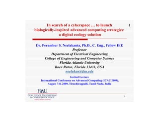 In search of a cyberspace … to launch                         1
biologically-inspired advanced computing strategies:
               a digital ecology solution

Dr. Perambur S. Neelakanta, Ph.D., C. Eng., Fellow IEE
                       Professor
         Department of Electrical Engineering
     College of Engineering and Computer Science
               Florida Atlantic University
           Boca Raton, Florida 33431, USA
                   neelakan@fau.edu
                           Invited Lecture
   International Conference on Advanced Computing (ICAC 2009),
        August 7-8, 2009, Tiruchirappalli, Tamil Nadu, India



                                                                 1
 