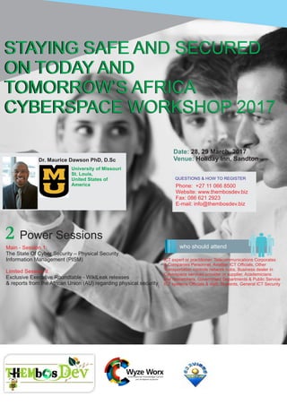 Date: 28, 29 March, 2017
Holiday Inn, SandtonVenue:
who should attend
STAYING SAFE AND SECURED
ON TODAY AND
TOMORROW’S AFRICA
CYBERSPACE WORKSHOP 2017
STAYING SAFE AND SECURED
ON TODAY AND
TOMORROW’S AFRICA
CYBERSPACE WORKSHOP 2017
Dr. Maurice Dawson PhD, D.Sc
University of Missouri
St. Louis,
United States of
America
2 Power Sessions
Main - Session 1:
The State Of Cyber Security – Physical Security
Information Management (PISM)
Limited Session II:
Exclusive Executive Roundtable - WikiLeak releases
& reports from the African Union (AU) regarding physical security
QUESTIONS & HOW TO REGISTER
Phone: +27 11 066 8500
Website: www.thembosdev.biz
Fax: 086 621 2923
E-mail: info@thembosdev.biz
ICT expert or practitioner, Telecommunications Corporates
& Companies Personnel, Aviation ICT Ofﬁcials, Other
Transportation controls network hubs, Business dealer in
Cyberspace services provider or supplier, Academicians
and researchers, Government Departments & Public Service
ICT systems Ofﬁcials & staff, Students, General ICT Security
 