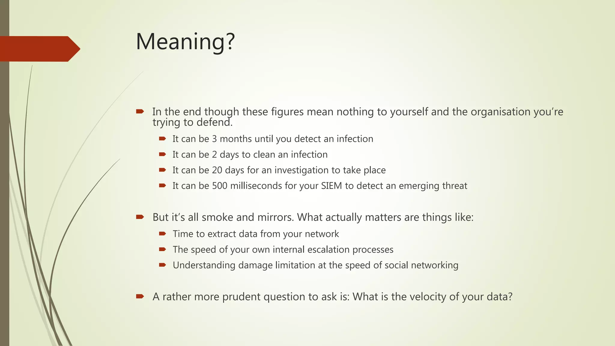 Meaning?
 In the end though these figures mean nothing to yourself and the organisation you’re
trying to defend.
 It can be 3 months until you detect an infection
 It can be 2 days to clean an infection
 It can be 20 days for an investigation to take place
 It can be 500 milliseconds for your SIEM to detect an emerging threat
 But it’s all smoke and mirrors. What actually matters are things like:
 Time to extract data from your network
 The speed of your own internal escalation processes
 Understanding damage limitation at the speed of social networking
 A rather more prudent question to ask is: What is the velocity of your data?
 