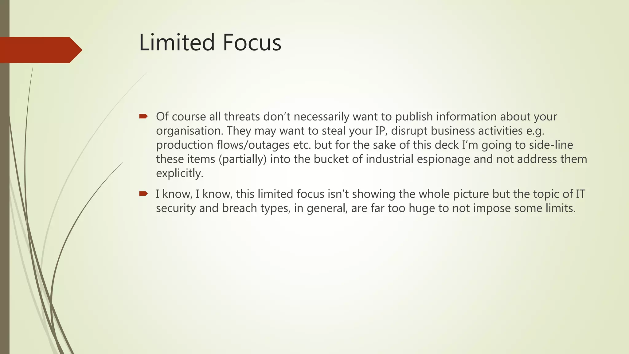 Limited Focus
 Of course all threats don’t necessarily want to publish information about your
organisation. They may want to steal your IP, disrupt business activities e.g.
production flows/outages etc. but for the sake of this deck I’m going to side-line
these items (partially) into the bucket of industrial espionage and not address them
explicitly.
 I know, I know, this limited focus isn’t showing the whole picture but the topic of IT
security and breach types, in general, are far too huge to not impose some limits.
 