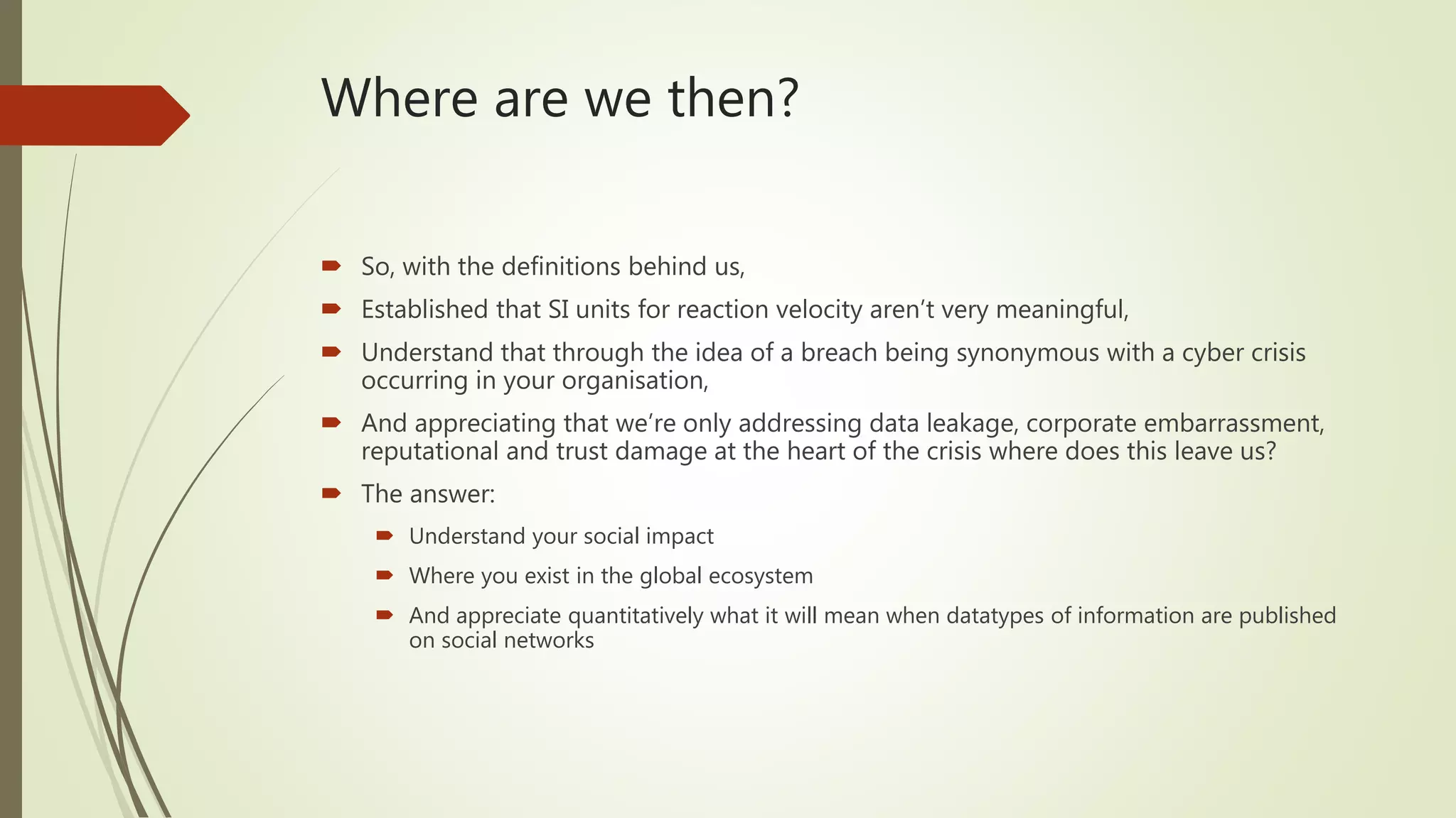 Where are we then?
 So, with the definitions behind us,
 Established that SI units for reaction velocity aren’t very meaningful,
 Understand that through the idea of a breach being synonymous with a cyber crisis
occurring in your organisation,
 And appreciating that we’re only addressing data leakage, corporate embarrassment,
reputational and trust damage at the heart of the crisis where does this leave us?
 The answer:
 Understand your social impact
 Where you exist in the global ecosystem
 And appreciate quantitatively what it will mean when datatypes of information are published
on social networks
 