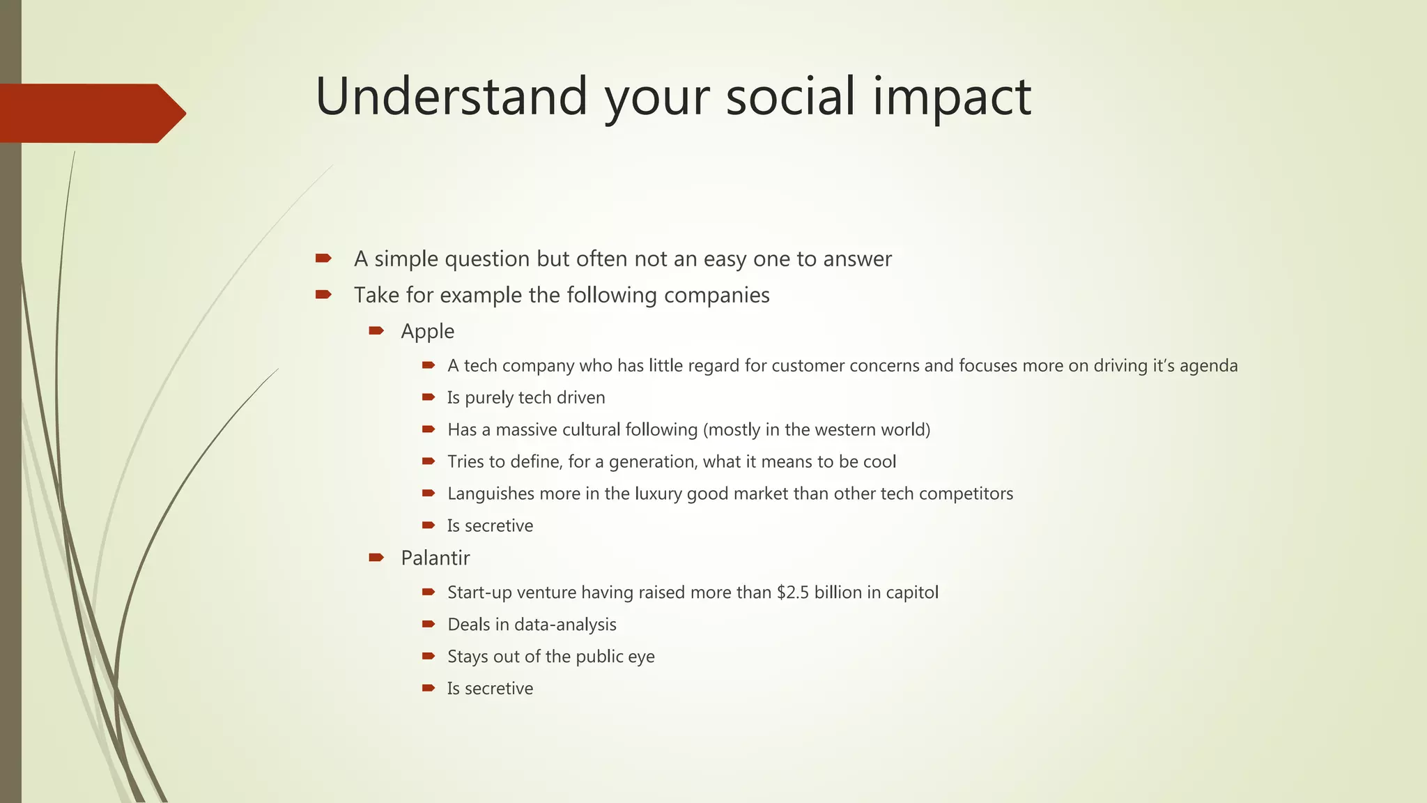 Understand your social impact
 A simple question but often not an easy one to answer
 Take for example the following companies
 Apple
 A tech company who has little regard for customer concerns and focuses more on driving it’s agenda
 Is purely tech driven
 Has a massive cultural following (mostly in the western world)
 Tries to define, for a generation, what it means to be cool
 Languishes more in the luxury good market than other tech competitors
 Is secretive
 Palantir
 Start-up venture having raised more than $2.5 billion in capitol
 Deals in data-analysis
 Stays out of the public eye
 Is secretive
 