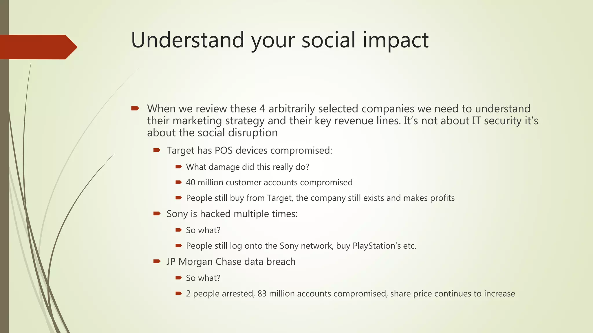 Understand your social impact
 When we review these 4 arbitrarily selected companies we need to understand
their marketing strategy and their key revenue lines. It’s not about IT security it’s
about the social disruption
 Target has POS devices compromised:
 What damage did this really do?
 40 million customer accounts compromised
 People still buy from Target, the company still exists and makes profits
 Sony is hacked multiple times:
 So what?
 People still log onto the Sony network, buy PlayStation’s etc.
 JP Morgan Chase data breach
 So what?
 2 people arrested, 83 million accounts compromised, share price continues to increase
 