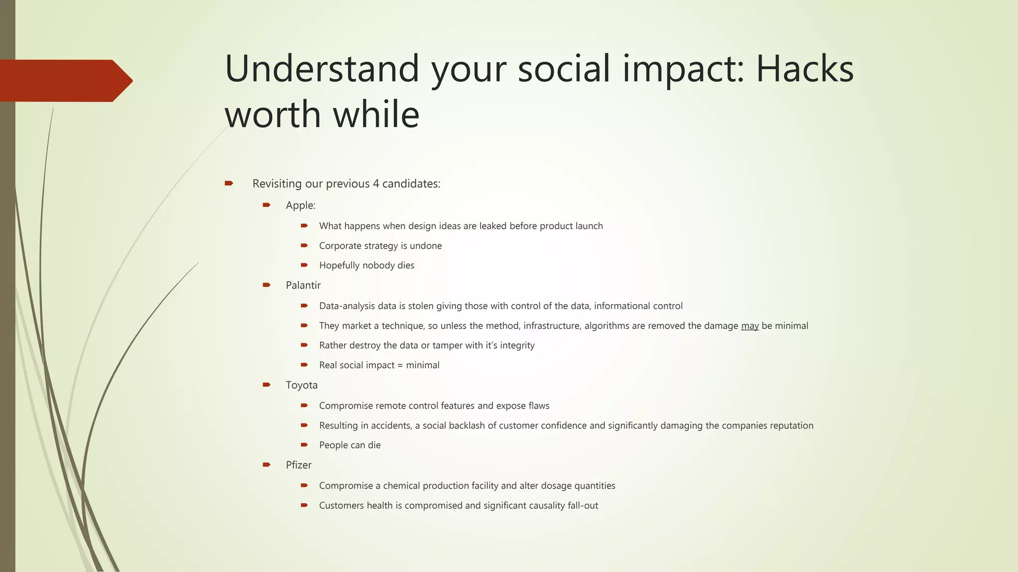 Understand your social impact: Hacks
worth while
 Revisiting our previous 4 candidates:
 Apple:
 What happens when design ideas are leaked before product launch
 Corporate strategy is undone
 Hopefully nobody dies
 Palantir
 Data-analysis data is stolen giving those with control of the data, informational control
 They market a technique, so unless the method, infrastructure, algorithms are removed the damage may be minimal
 Rather destroy the data or tamper with it’s integrity
 Real social impact = minimal
 Toyota
 Compromise remote control features and expose flaws
 Resulting in accidents, a social backlash of customer confidence and significantly damaging the companies reputation
 People can die
 Pfizer
 Compromise a chemical production facility and alter dosage quantities
 Customers health is compromised and significant causality fall-out
 