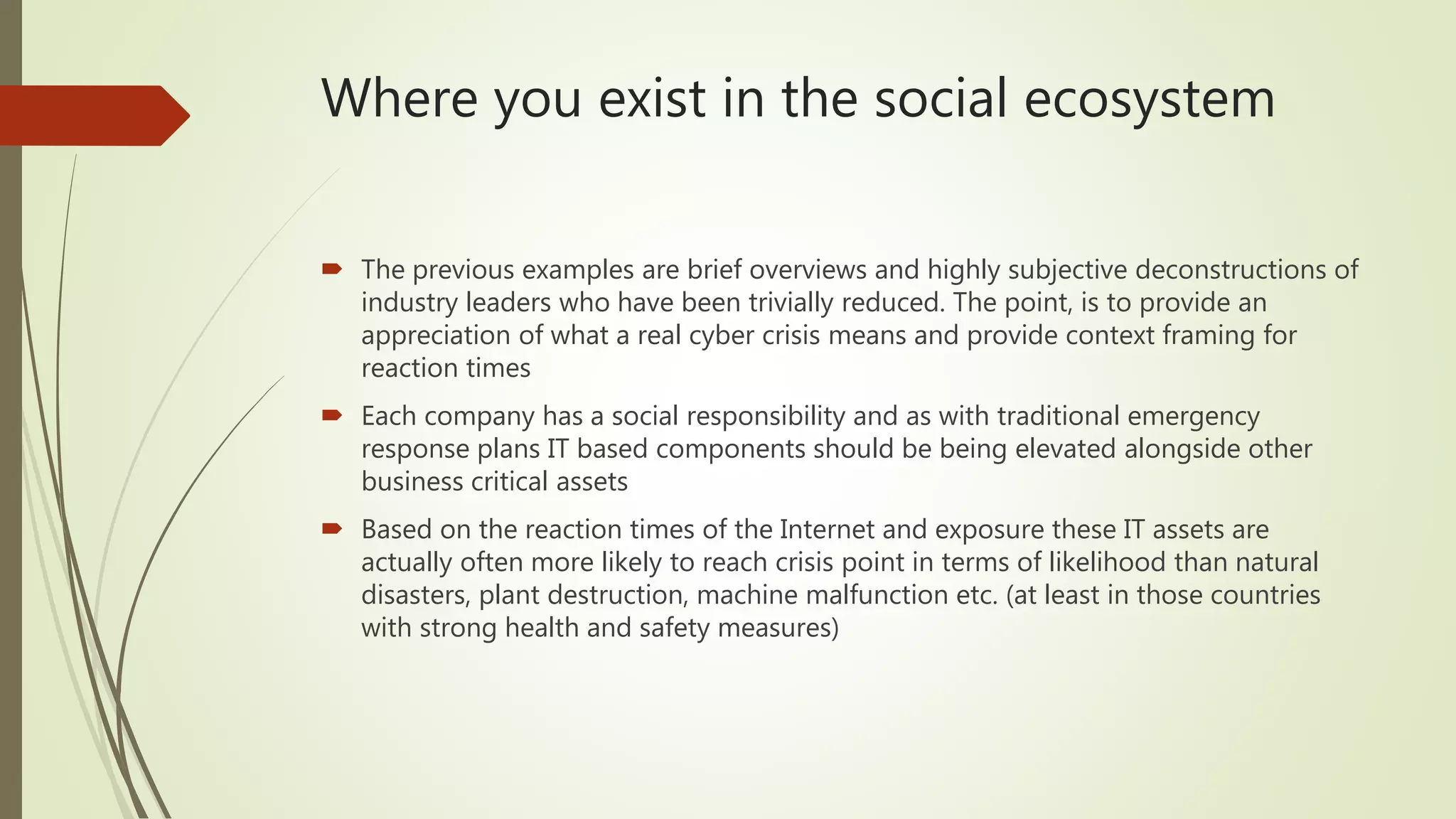 Where you exist in the social ecosystem
 The previous examples are brief overviews and highly subjective deconstructions of
industry leaders who have been trivially reduced. The point, is to provide an
appreciation of what a real cyber crisis means and provide context framing for
reaction times
 Each company has a social responsibility and as with traditional emergency
response plans IT based components should be being elevated alongside other
business critical assets
 Based on the reaction times of the Internet and exposure these IT assets are
actually often more likely to reach crisis point in terms of likelihood than natural
disasters, plant destruction, machine malfunction etc. (at least in those countries
with strong health and safety measures)
 