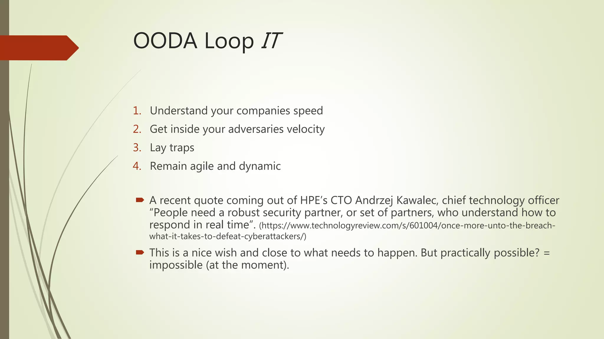OODA Loop IT
1. Understand your companies speed
2. Get inside your adversaries velocity
3. Lay traps
4. Remain agile and dynamic
 A recent quote coming out of HPE’s CTO Andrzej Kawalec, chief technology officer
“People need a robust security partner, or set of partners, who understand how to
respond in real time”. (https://www.technologyreview.com/s/601004/once-more-unto-the-breach-
what-it-takes-to-defeat-cyberattackers/)
 This is a nice wish and close to what needs to happen. But practically possible? =
impossible (at the moment).
 