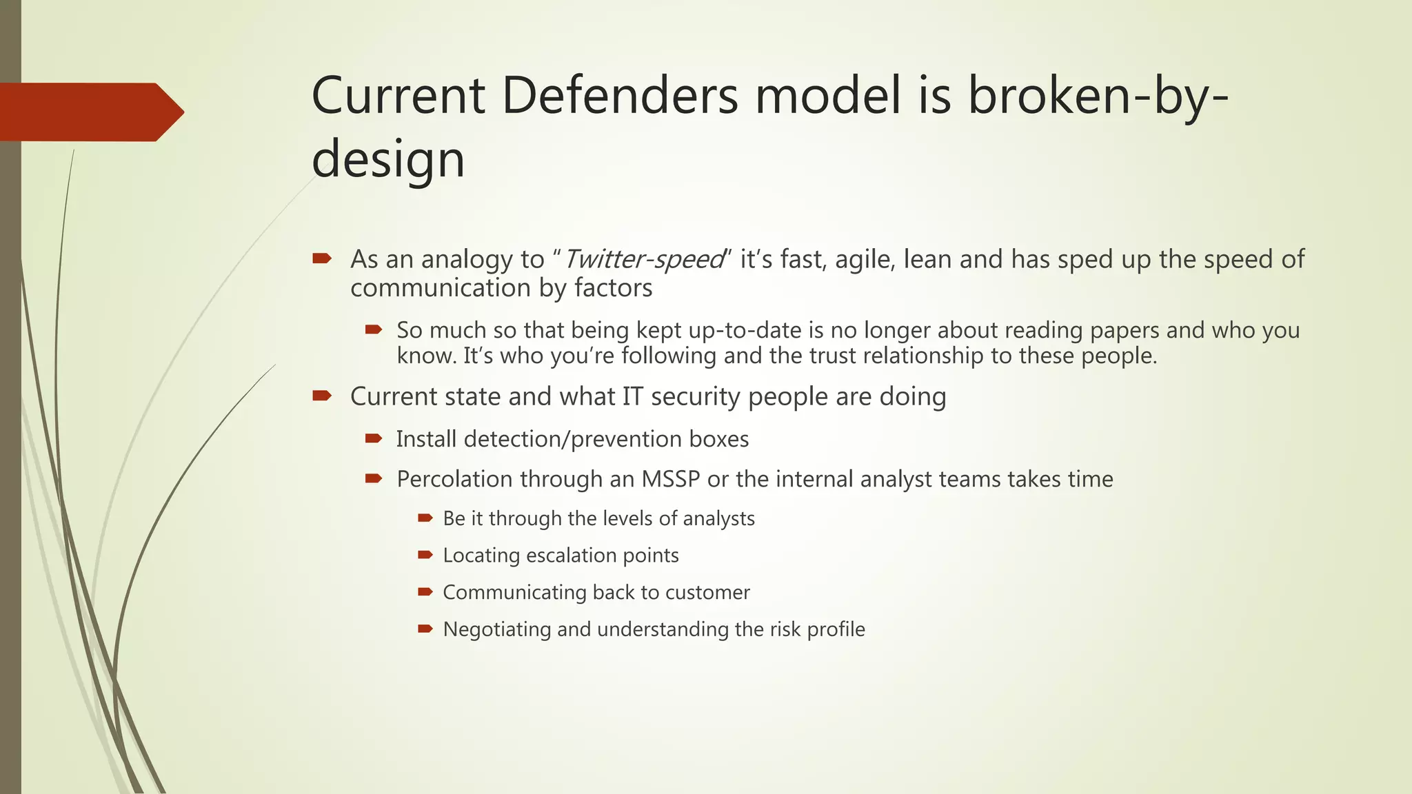 Current Defenders model is broken-by-
design
 As an analogy to “Twitter-speed” it’s fast, agile, lean and has sped up the speed of
communication by factors
 So much so that being kept up-to-date is no longer about reading papers and who you
know. It’s who you’re following and the trust relationship to these people.
 Current state and what IT security people are doing
 Install detection/prevention boxes
 Percolation through an MSSP or the internal analyst teams takes time
 Be it through the levels of analysts
 Locating escalation points
 Communicating back to customer
 Negotiating and understanding the risk profile
 