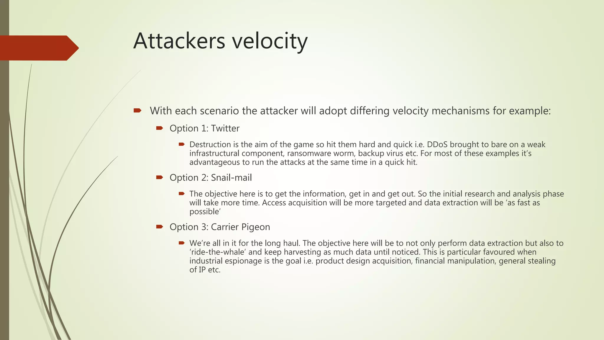 Attackers velocity
 With each scenario the attacker will adopt differing velocity mechanisms for example:
 Option 1: Twitter
 Destruction is the aim of the game so hit them hard and quick i.e. DDoS brought to bare on a weak
infrastructural component, ransomware worm, backup virus etc. For most of these examples it’s
advantageous to run the attacks at the same time in a quick hit.
 Option 2: Snail-mail
 The objective here is to get the information, get in and get out. So the initial research and analysis phase
will take more time. Access acquisition will be more targeted and data extraction will be ‘as fast as
possible’
 Option 3: Carrier Pigeon
 We’re all in it for the long haul. The objective here will be to not only perform data extraction but also to
‘ride-the-whale’ and keep harvesting as much data until noticed. This is particular favoured when
industrial espionage is the goal i.e. product design acquisition, financial manipulation, general stealing
of IP etc.
 