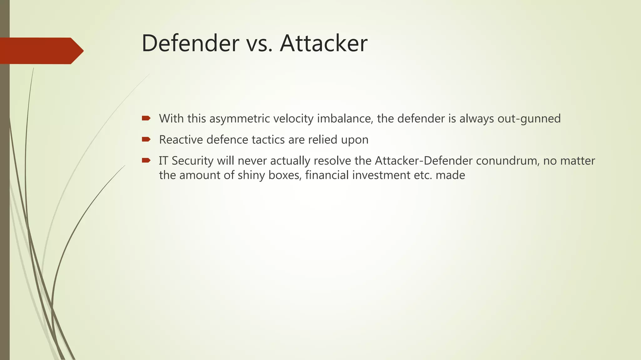 Defender vs. Attacker
 With this asymmetric velocity imbalance, the defender is always out-gunned
 Reactive defence tactics are relied upon
 IT Security will never actually resolve the Attacker-Defender conundrum, no matter
the amount of shiny boxes, financial investment etc. made
 