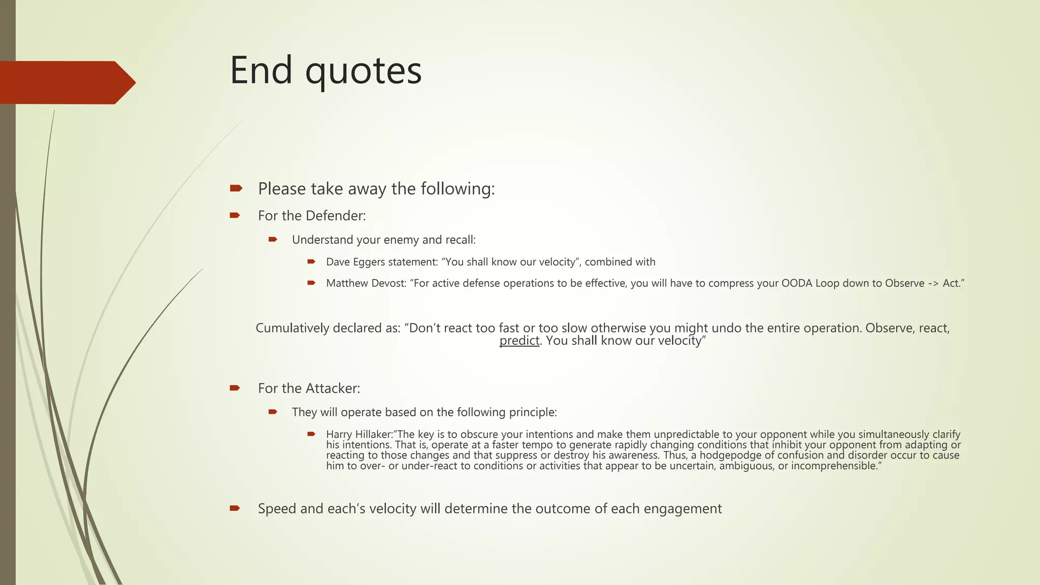 End quotes
 Please take away the following:
 For the Defender:
 Understand your enemy and recall:
 Dave Eggers statement: “You shall know our velocity”, combined with
 Matthew Devost: “For active defense operations to be effective, you will have to compress your OODA Loop down to Observe -> Act.”
Cumulatively declared as: “Don’t react too fast or too slow otherwise you might undo the entire operation. Observe, react,
predict. You shall know our velocity”
 For the Attacker:
 They will operate based on the following principle:
 Harry Hillaker:“The key is to obscure your intentions and make them unpredictable to your opponent while you simultaneously clarify
his intentions. That is, operate at a faster tempo to generate rapidly changing conditions that inhibit your opponent from adapting or
reacting to those changes and that suppress or destroy his awareness. Thus, a hodgepodge of confusion and disorder occur to cause
him to over- or under-react to conditions or activities that appear to be uncertain, ambiguous, or incomprehensible.”
 Speed and each’s velocity will determine the outcome of each engagement
 