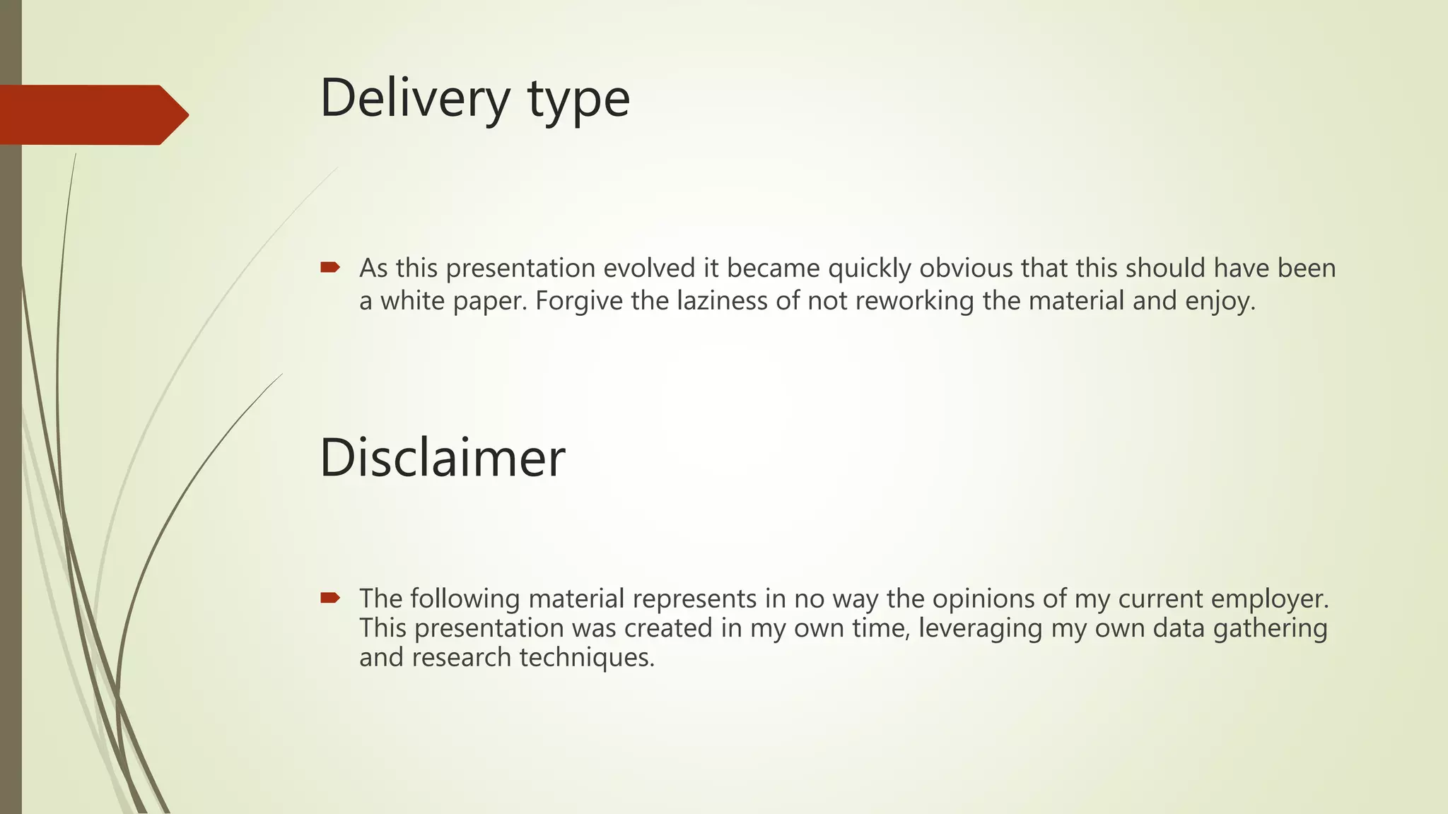 Delivery type
 As this presentation evolved it became quickly obvious that this should have been
a white paper. Forgive the laziness of not reworking the material and enjoy.
Disclaimer
 The following material represents in no way the opinions of my current employer.
This presentation was created in my own time, leveraging my own data gathering
and research techniques.
 