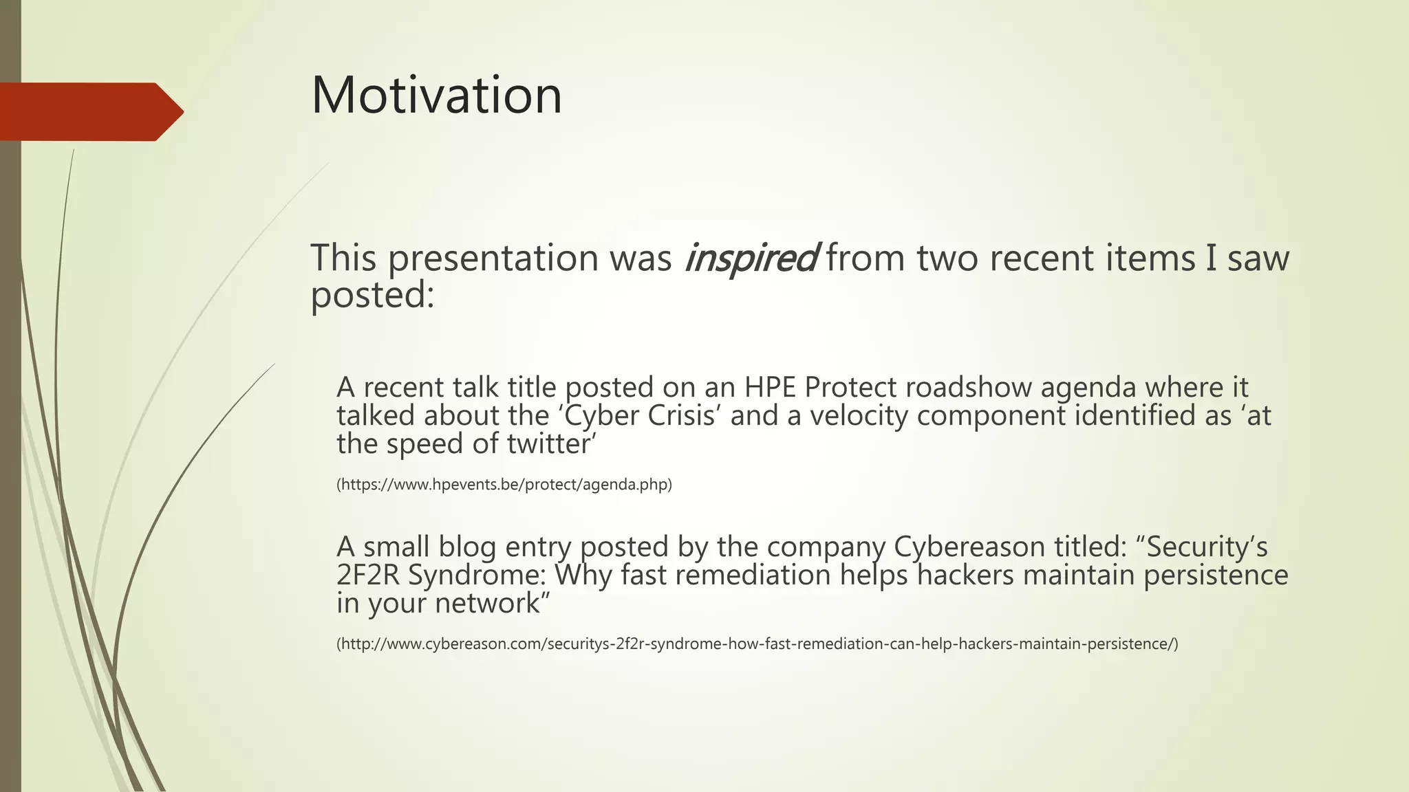 Motivation
This presentation was inspired from two recent items I saw
posted:
A recent talk title posted on an HPE Protect roadshow agenda where it
talked about the ‘Cyber Crisis’ and a velocity component identified as ‘at
the speed of twitter’
(https://www.hpevents.be/protect/agenda.php)
A small blog entry posted by the company Cybereason titled: “Security’s
2F2R Syndrome: Why fast remediation helps hackers maintain persistence
in your network”
(http://www.cybereason.com/securitys-2f2r-syndrome-how-fast-remediation-can-help-hackers-maintain-persistence/)
 