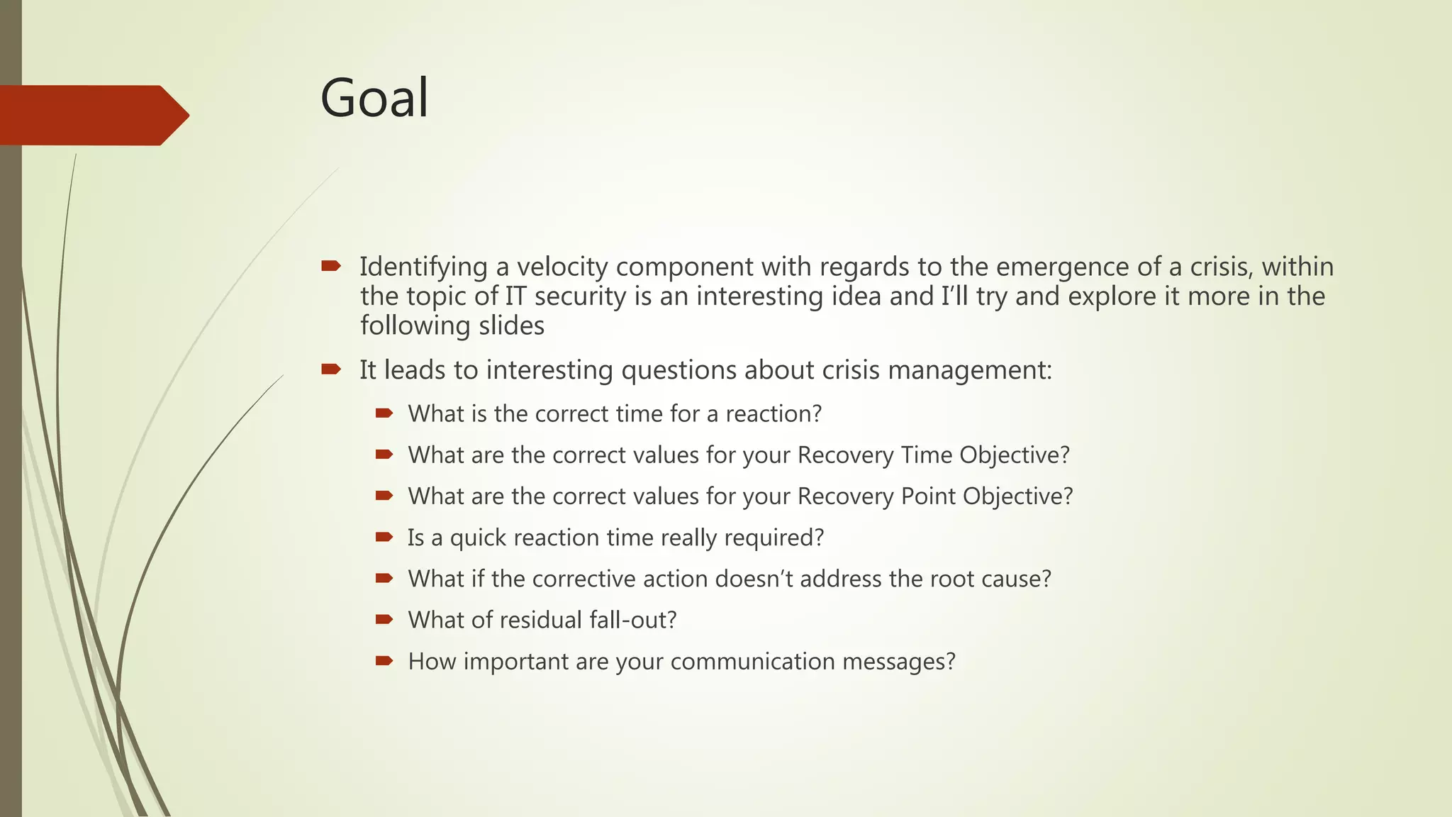 Goal
 Identifying a velocity component with regards to the emergence of a crisis, within
the topic of IT security is an interesting idea and I’ll try and explore it more in the
following slides
 It leads to interesting questions about crisis management:
 What is the correct time for a reaction?
 What are the correct values for your Recovery Time Objective?
 What are the correct values for your Recovery Point Objective?
 Is a quick reaction time really required?
 What if the corrective action doesn’t address the root cause?
 What of residual fall-out?
 How important are your communication messages?
 