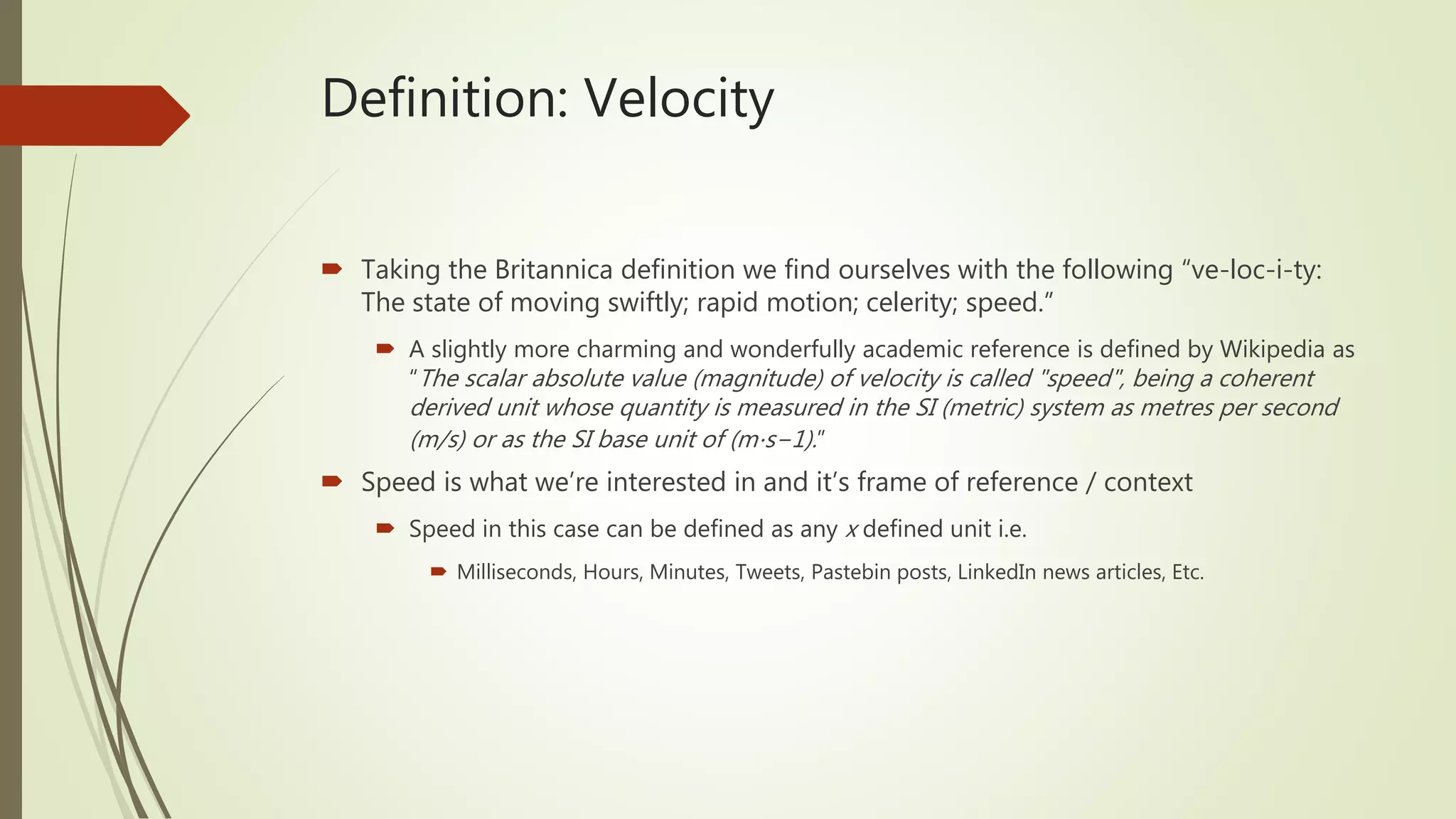 Definition: Velocity
 Taking the Britannica definition we find ourselves with the following “ve-loc-i-ty:
The state of moving swiftly; rapid motion; celerity; speed.”
 A slightly more charming and wonderfully academic reference is defined by Wikipedia as
“The scalar absolute value (magnitude) of velocity is called "speed", being a coherent
derived unit whose quantity is measured in the SI (metric) system as metres per second
(m/s) or as the SI base unit of (m⋅s−1).”
 Speed is what we’re interested in and it’s frame of reference / context
 Speed in this case can be defined as any x defined unit i.e.
 Milliseconds, Hours, Minutes, Tweets, Pastebin posts, LinkedIn news articles, Etc.
 