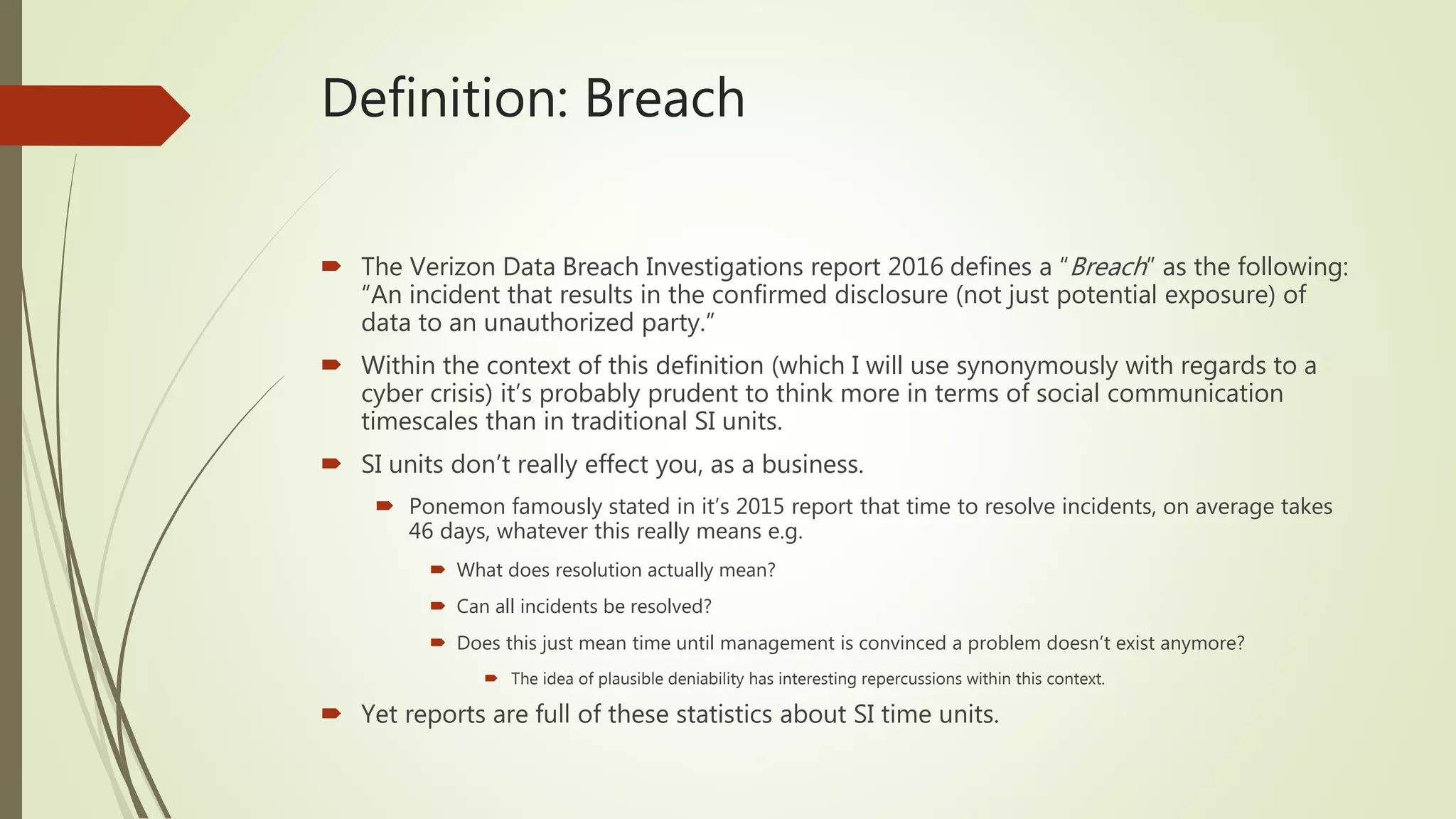Definition: Breach
 The Verizon Data Breach Investigations report 2016 defines a “Breach” as the following:
“An incident that results in the confirmed disclosure (not just potential exposure) of
data to an unauthorized party.”
 Within the context of this definition (which I will use synonymously with regards to a
cyber crisis) it’s probably prudent to think more in terms of social communication
timescales than in traditional SI units.
 SI units don’t really effect you, as a business.
 Ponemon famously stated in it’s 2015 report that time to resolve incidents, on average takes
46 days, whatever this really means e.g.
 What does resolution actually mean?
 Can all incidents be resolved?
 Does this just mean time until management is convinced a problem doesn’t exist anymore?
 The idea of plausible deniability has interesting repercussions within this context.
 Yet reports are full of these statistics about SI time units.
 