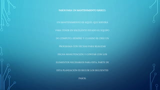PASOS PARA UN MANTENIMIENTO BÁSICO.
UN MANTENIMIENTO ES AQUEL QUE SERVIRÁ
PARA TENER EN EXCELENTE ESTADO EL EQUIPO
DE CÓMPUTO, SIEMPRE Y CUANDO SE CREE UN
PROGRAMA CON FECHAS PARA REALIZAR
DICHA MANUTENCIÓN Y CONTAR CON LOS
ELEMENTOS NECESARIOS PARA ESTA, PARTE DE
ESTA PLANEACIÓN ES SEGUIR LOS SIGUIENTES
PASOS:
 