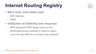 Nathalie Trenaman | Cybersprint | 21 October 2021
Internet Routing Registry
• Many exist, most widely used


- RIPE Database


- RADB


• Verification of holdership over resources


- RIPE Database for RIPE Region resources only


- RADB allows paying customers to create any object


- Lots of the other IRRs do not formally verify holdership
12
 