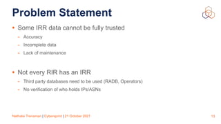 Nathalie Trenaman | Cybersprint | 21 October 2021
Problem Statement
• Some IRR data cannot be fully trusted


- Accuracy


- Incomplete data


- Lack of maintenance


• Not every RIR has an IRR


- Third party databases need to be used (RADB, Operators)


- No verification of who holds IPs/ASNs
13
 