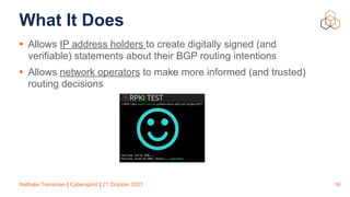 Nathalie Trenaman | Cybersprint | 21 October 2021
What It Does
• Allows IP address holders to create digitally signed (and
verifiable) statements about their BGP routing intentions


• Allows network operators to make more informed (and trusted)
routing decisions
16
 
