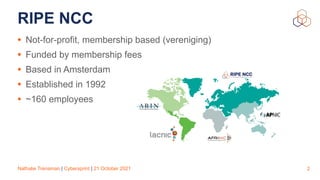 Nathalie Trenaman | Cybersprint | 21 October 2021
RIPE NCC
• Not-for-profit, membership based (vereniging)


• Funded by membership fees


• Based in Amsterdam


• Established in 1992


• ~160 employees
2
 