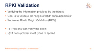 Nathalie Trenaman | Cybersprint | 21 October 2021
RPKI Validation
• Verifying the information provided by the others


• Goal is to validate the “origin of BGP announcements”


• Known as Route Origin Validation (ROV)


• :-( : You only can verify the origin


• :-): It does prevent most typos to spread
24
 
