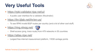 Nathalie Trenaman | Cybersprint | 21 October 2021
Very Useful Tools
• https://rpki-validator.ripe.net/ui/


- A public user interface for a validator (Routinator)


• https://ihr.iijlab.net/ihr/en-us/


- To see RPKI invalid BGP routes per country (and a lot of other cool stuff)


• https://ring.nlnog.net/


- Shell access (ping, trace route) from 479 networks in 55 countries


• https://atlas.ripe.net/


- Largest free internet measurement platform, 11838 vantage points
28
 