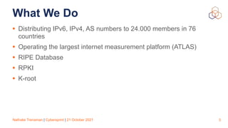 Nathalie Trenaman | Cybersprint | 21 October 2021
What We Do
• Distributing IPv6, IPv4, AS numbers to 24.000 members in 76
countries


• Operating the largest internet measurement platform (ATLAS)


• RIPE Database


• RPKI


• K-root
3
 