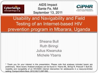 AIDS Impact
Sante Fe, NM
September 13, 2011

Usability and Navigability and Field
Testing of an Internet-based HIV
prevention program in Mbarara, Uganda
Sheana Bull
Ruth Biringi
Julius Kiwanuka
Michele Ybarra
* Thank you for your interest in this presentation. Please note that analyses included herein are
preliminary. More recent, finalized analyses can be found in: Ybarra ML, Biringi R, Prescott T, Bull SS.
Usability and navigability of an HIV/AIDS internet intervention for adolescents in a resource-limited
setting. Comput Inform Nurs. 2012;30(11):587-595.

 