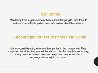 Monitoring their target's online activities and attempting to trace their IP
address in an effort to gather more information about their victims.
Monitoring
Many cyberstalkers try to involve third parties in the harassment. They
may claim the victim has harmed the stalker or his/her family in some way,
or may post the victim's name and telephone number in order to
encourage others to join the pursuit.
Encouraging others to harass the victim
 