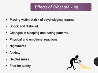 Effects of Cyber stalking
• Placing victim at risk of psychological trauma.
• Shock and disbelief.
• Changes in sleeping and eating patterns.
• Physical and emotional reactions
• Nightmares
• Anxiety
• Helplessness
• Fear for safety
 