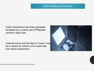 Cyber Stalking in Pakistan
Cyber harassment has been generally
accepted as a routine part of Pakistani
women’s daily lives.
Cultural norms and the idea of “honor” may
be a reason for victims not to seek help
and report harassment.
 