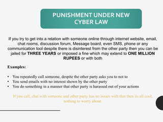 PUNISHMENT UNDER NEW
CYBER LAW
If you try to get into a relation with someone online through internet website, email,
chat rooms, discussion forum, Message board, even SMS, phone or any
communication tool despite there is disinterest from the other party then you can be
jailed for THREE YEARS or imposed a fine which may extend to ONE MILLION
RUPEES or with both
Examples:
• You repeatedly call someone, despite the other party asks you to not to
• You send emails with no interest shown by the other party
• You do something in a manner that other party is harassed out of your actions
If you call, chat with someone and other party has no issues with that then its all cool,
nothing to worry about.
 