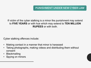 If victim of the cyber stalking is a minor the punishment may extend
to FIVE YEARS or with hue which may extend to TEN MILLION
RUPEES or with both.
Cyber stalking offences include:
• Making contact in a manner that minor is harassed
• Taking photographs, making videos and distributing them without
consent
• Blackmailing
• Spying on minors
PUNISHMENT UNDER NEW CYBER LAW
 