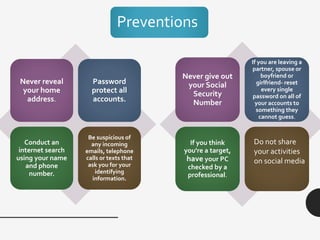 Never reveal
your home
address.
Password
protect all
accounts.
Conduct an
internet search
using your name
and phone
number.
Be suspicious of
any incoming
emails, telephone
calls or texts that
ask you for your
identifying
information.
Never give out
your Social
Security
Number
If you are leaving a
partner, spouse or
boyfriend or
girlfriend- reset
every single
password on all of
your accounts to
something they
cannot guess.
If you think
you're a target,
have your PC
checked by a
professional.
Do not share
your activities
on social media
Preventions
 