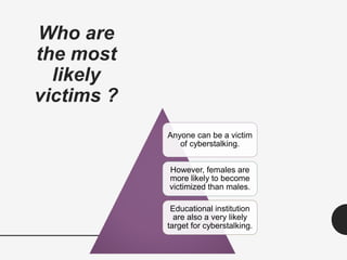 Who are
the most
likely
victims ?
Anyone can be a victim
of cyberstalking.
However, females are
more likely to become
victimized than males.
Educational institution
are also a very likely
target for cyberstalking.
 