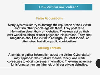 HowVictims are Stalked?
False Accusations
Many cyberstalker try to damage the reputation of their victim
and turn other people against them. They post false
information about them on websites. They may set up their
own websites, blogs or user pages for this purpose. They post
allegations about the victim to newsgroups, chat rooms, or
other sites that allow public contributions.
Making Threats
Attempts to gather information about the victim. Cyberstalker
may approach their victim's friends, family, and work
colleagues to obtain personal information. They may advertise
for information on the Internet, or hire a private detective.
 