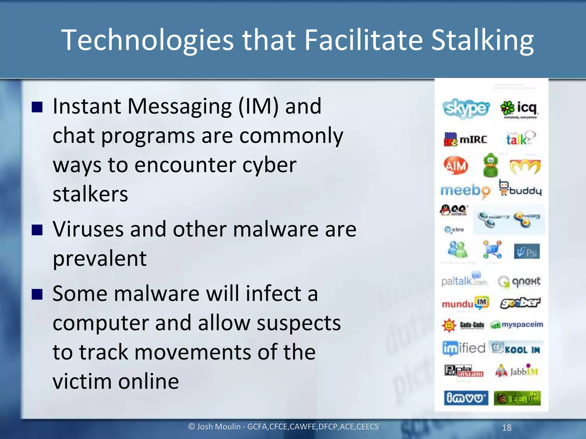 Technologies that Facilitate Stalking
 Instant Messaging (IM) and
chat programs are commonly
ways to encounter cyber
stalkers
 Viruses and other malware are
prevalent
 Some malware will infect a
computer and allow suspects
to track movements of the
victim online
© Josh Moulin - GCFA,CFCE,CAWFE,DFCP,ACE,CEECS 18
 