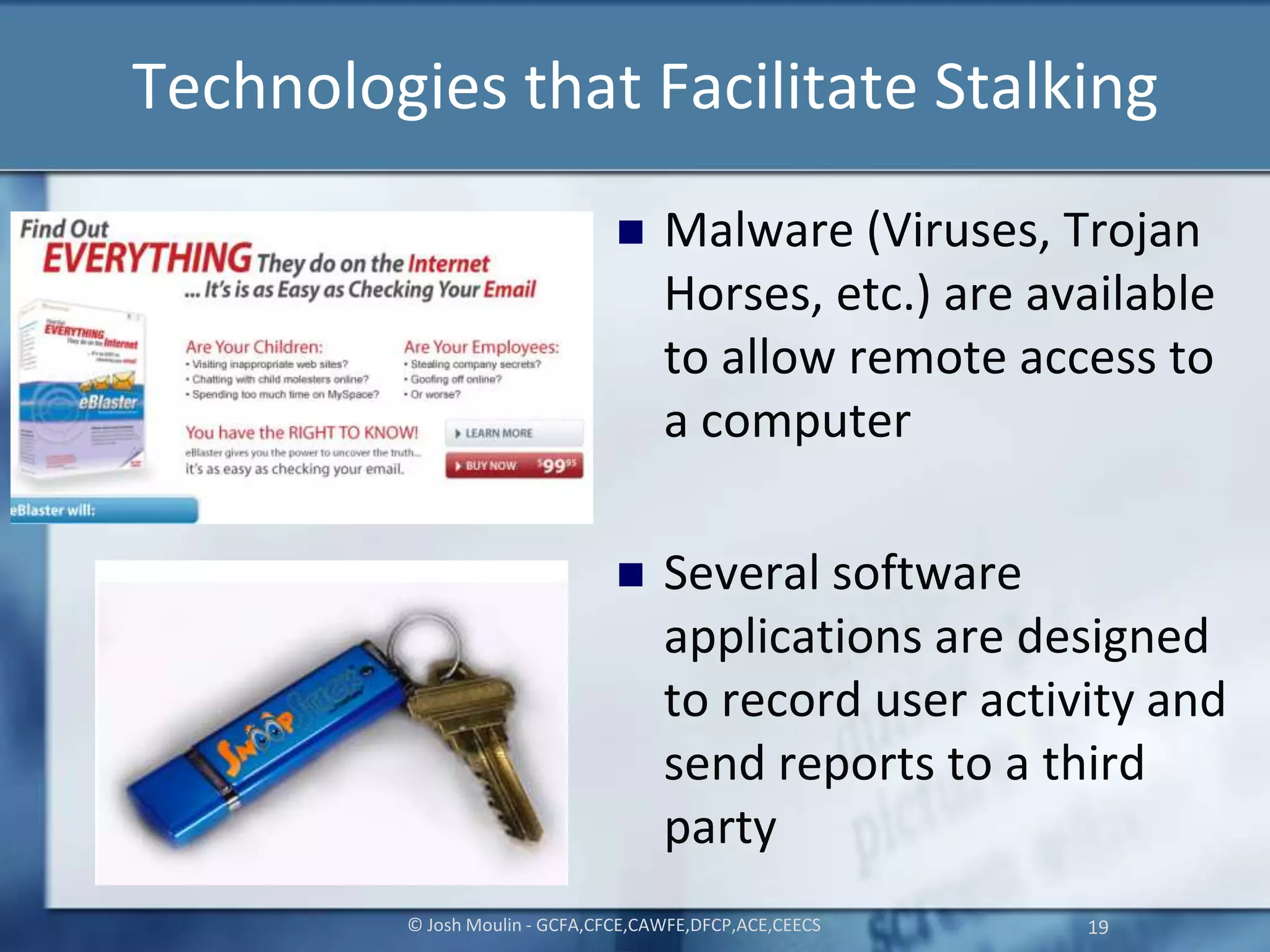 Technologies that Facilitate Stalking
 Malware (Viruses, Trojan
Horses, etc.) are available
to allow remote access to
a computer
 Several software
applications are designed
to record user activity and
send reports to a third
party
© Josh Moulin - GCFA,CFCE,CAWFE,DFCP,ACE,CEECS 19
 