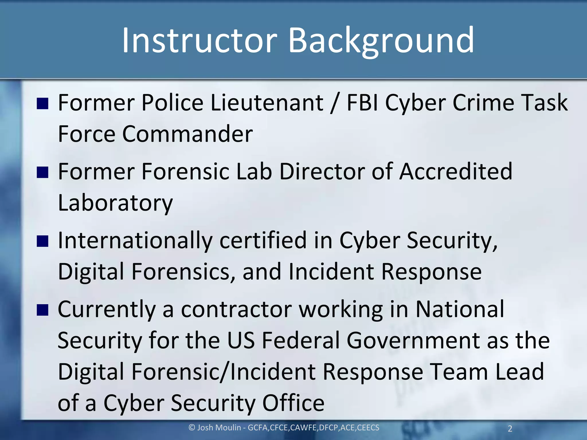 Instructor Background
 Former Police Lieutenant / FBI Cyber Crime Task
Force Commander
 Former Forensic Lab Director of Accredited
Laboratory
 Internationally certified in Cyber Security,
Digital Forensics, and Incident Response
 Currently a contractor working in National
Security for the US Federal Government as the
Digital Forensic/Incident Response Team Lead
of a Cyber Security Office
© Josh Moulin - GCFA,CFCE,CAWFE,DFCP,ACE,CEECS 2
 