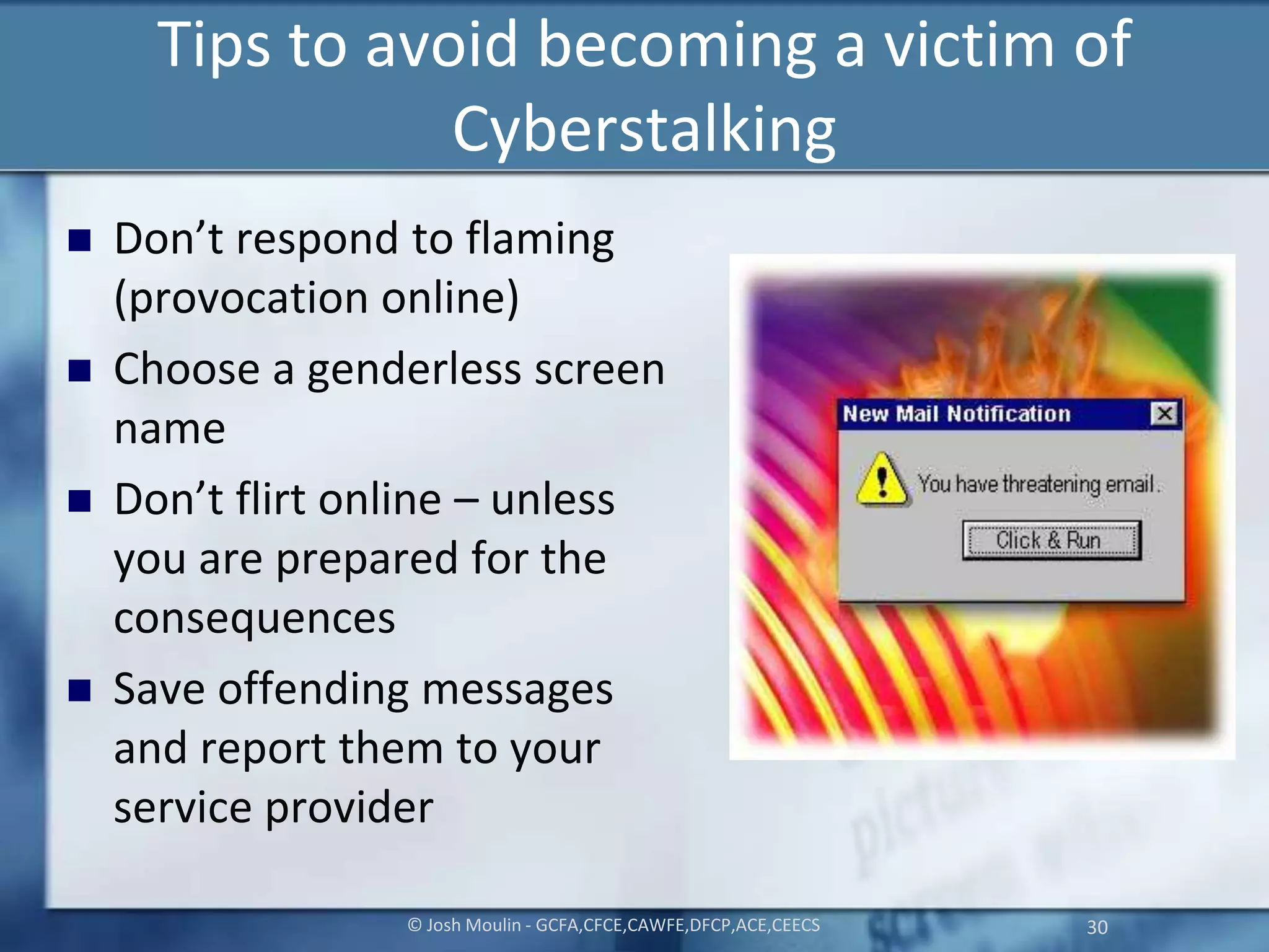 Tips to avoid becoming a victim of
Cyberstalking
 Don’t respond to flaming
(provocation online)
 Choose a genderless screen
name
 Don’t flirt online – unless
you are prepared for the
consequences
 Save offending messages
and report them to your
service provider
© Josh Moulin - GCFA,CFCE,CAWFE,DFCP,ACE,CEECS 30
 